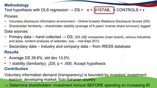 Methodology
Test hypothesis with OLS regression  DSt =  + 1STABt-1 + CONTROLS + 
Proxies:
C Voluntary disclosure information environment C Online Investor Relations Disclosure Scores (DS)
C Shareholder familiarity C shareholder stability (average of 9 years inverse share turnover); lagged
Data sources:
C Primary data C hand collected  DS; 205 JSE companies (main board), various industries
and sizes, content analyses of websites: July C mid-Sept 2012
C Secondary data C Industry and company data C from IRESS database
? Average DS 39.8%; std dev 13.5%
?  stability (familiarity); DS; p < .000; Accept hypothesis
Voluntary information demand (transparency) is bounded by investors investment
horizon; developing market; Sub-Saharan country
 Determine shareholders investment horizon BEFORE spending on increasing IR
Results
Contribution
 