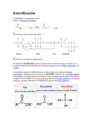 Esterificación
De Wikipedia, la enciclopedia libre
Saltar a: navegación, búsqueda




Esterificación de un ácido carboxílico.




Detalle de la reacción de esterificación.

Se denomina esterificación al proceso por el cual se sintetiza un éster. Un éster es un
compuesto derivado formalmente de la reacción química entre un ácido carboxílico y un
alcohol.

Comúnmente cuando se habla de ésteres se hace alusión a los ésteres de ácidos
carboxílicos, substancias cuya estructura es R-COOR', donde R y R' son grupos alquilo.
Sin embargo, se pueden formar en principio ésteres de prácticamente todos los oxácidos
inorgánicos. Por ejemplo los ésteres carbónicos derivan del ácido carbónico y los ésteres
fosfóricos, de gran importancia en Bioquímica, derivan del ácido fosfórico.


                                      Éster carbónico              Éster fosfórico
              Éster
                                 (éster de ácido carbónico) (triéster de ácido fosfórico)
  (éster de ácido carboxílico)
 