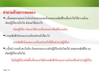 Page  18
คาถามท้ายการทดลอง
1.เมื่อผสมกรดเอทาโนอิกกับเอทานอลแล้วหยดกรดซัลฟิริกเมื่อนาไปให้ความร้อน
เกิดปฏิกิริยาหรือไม่ สังเกตได้อย่างไร
เกิดปฏิกิริยา สังเกตได้จากกลิ่นของสารที่เปลี่ยนแปลง
2.กรดซัลฟิวริกและความร้อนทาหน้าที่อะไร
กรดซัลฟิวริกและความร้อนทาหน้าที่เป็นตัวเร่งปฏิกิริยา
3.เมื่อนา กรดบิวทาโนอิก กับเมทานอล มาทาปฏิกิริยากันโดยไม่ หยดกรดซัลฟิริก จะ
เกิดปฏิกิริยาหรือไม่
ไม่มีปฏิกิริยาเกิดขึ้นเนื่องจากไม่มีกรดซัลฟิวริกและความร้อนเป็นตัวเร่งปฏิกิริยา
 