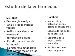 Mujeres: Examen ginecológico Análisis de la mucosa vaginal Análisis de calendario menstrual Ultrasonido pélvico Estudio de la situación hormonal La histerosalpingografía para la verificación de las trompas de Falopio Hombres: Inspección   y palpación de los genitales masculinos  Estudio de los dedos de la próstata  Ecografía de la próstata y los testículos  Realización de un espermograma  