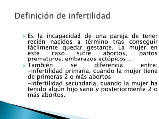    Es la incapacidad de una pareja de tener
    recién nacidos a término tras conseguir
    fácilmente quedar gestante. La mujer en
    este      caso    sufre    abortos,   partos
    prematuros, embarazos ectópicos...
   También         se      diferencia     entre:
    -infertilidad primaria, cuando la mujer tiene
    de primeras 2 o más abortos
    -infertilidad secundaria, cuando la mujer ha
    tenido algún hijo sano y posteriormente 2 o
    más abortos.
 