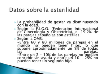    La probabilidad de gestar va disminuyendo
    con la edad.
   Según la F.I.G.O. (Federación Internacional
    de Ginecología y Obstetricia), el 19,2% de
    las parejas españolas son estériles.
   Según la OMS:
    -Entre 60 y 80 millones de parejas en el
    mundo no pueden tener hijos, lo que
    supone aproximadamente un 8% de todas
    las                                  parejas.
    -Entre un 2 – 10% de las parejas no pueden
    concebir sin ayuda y entre un 10 – 25% no
    pueden tener un segundo hijo.
 