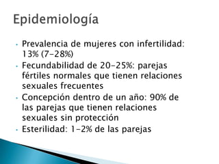 •   Prevalencia de mujeres con infertilidad:
    13% (7-28%)
•   Fecundabilidad de 20-25%: parejas
    fértiles normales que tienen relaciones
    sexuales frecuentes
•   Concepción dentro de un año: 90% de
    las parejas que tienen relaciones
    sexuales sin protección
•   Esterilidad: 1-2% de las parejas
 