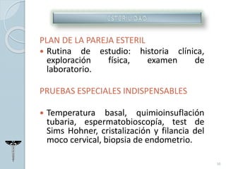 PLAN DE LA PAREJA ESTERIL
 Rutina de estudio: historia clínica,
exploración física, examen de
laboratorio.
PRUEBAS ESPECIALES INDISPENSABLES
 Temperatura basal, quimioinsuflación
tubaria, espermatobioscopía, test de
Sims Hohner, cristalización y filancia del
moco cervical, biopsia de endometrio.
10
 