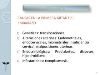 CAUSAS EN LA PRIMERA MITAD DEL
EMBARAZO
1) Genéticas: translocaciones.
2) Alteraciones Uterinas: Endometriales,
endocervicales, miometriales,insuficiencia
cervical, malposiciones uterinas.
3) Endocrinológicas: Prediabetes, diabetes,
hipotiroidismo.
4) Infestaciones: toxoplasmosis.
22
 