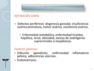 DEFINICIÓN (OMS)
 Defectos periféricos: disgenesia gonadal, insuficiencia
ovárica prematura, tumor ovárico, resistencia ovárica.
 Enfermedad metabólica, enfermedad tiroidea,
hepática, renal, obesidad, exceso de andrógenos
suprarrenales o neoplásicos.
Factores pélvicos:
 Infección apendicitis, enfermedad inflamatoria
pélvica, adherencias uterinas.
 Endometriosis.
27
 
