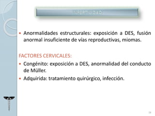  Anormalidades estructurales: exposición a DES, fusión
anormal insuficiente de vías reproductivas, miomas.
FACTORES CERVICALES:
 Congénito: exposición a DES, anormalidad del conducto
de Müller.
 Adquirida: tratamiento quirúrgico, infección.
28
 