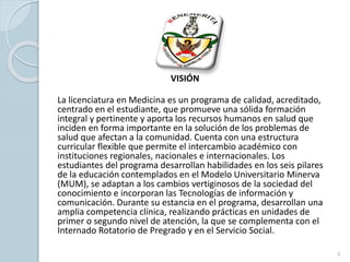 VISIÓN
La licenciatura en Medicina es un programa de calidad, acreditado,
centrado en el estudiante, que promueve una sólida formación
integral y pertinente y aporta los recursos humanos en salud que
inciden en forma importante en la solución de los problemas de
salud que afectan a la comunidad. Cuenta con una estructura
curricular flexible que permite el intercambio académico con
instituciones regionales, nacionales e internacionales. Los
estudiantes del programa desarrollan habilidades en los seis pilares
de la educación contemplados en el Modelo Universitario Minerva
(MUM), se adaptan a los cambios vertiginosos de la sociedad del
conocimiento e incorporan las Tecnologías de información y
comunicación. Durante su estancia en el programa, desarrollan una
amplia competencia clínica, realizando prácticas en unidades de
primer o segundo nivel de atención, la que se complementa con el
Internado Rotatorio de Pregrado y en el Servicio Social.
3
 