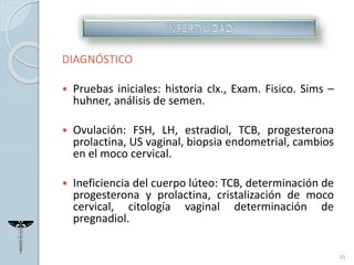 DIAGNÓSTICO
 Pruebas iniciales: historia clx., Exam. Fisico. Sims –
huhner, análisis de semen.
 Ovulación: FSH, LH, estradiol, TCB, progesterona
prolactina, US vaginal, biopsia endometrial, cambios
en el moco cervical.
 Ineficiencia del cuerpo lúteo: TCB, determinación de
progesterona y prolactina, cristalización de moco
cervical, citología vaginal determinación de
pregnadiol.
35
 