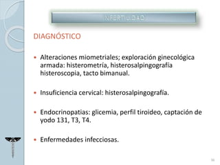 DIAGNÓSTICO
 Alteraciones miometriales; exploración ginecológica
armada: histerometría, histerosalpingografía
histeroscopia, tacto bimanual.
 Insuficiencia cervical: histerosalpingografía.
 Endocrinopatias: glicemia, perfil tiroideo, captación de
yodo 131, T3, T4.
 Enfermedades infecciosas.
36
 