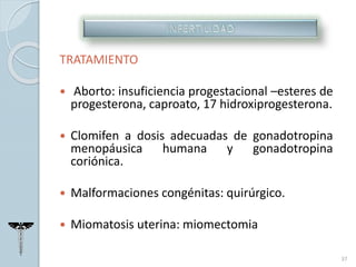 TRATAMIENTO
 Aborto: insuficiencia progestacional –esteres de
progesterona, caproato, 17 hidroxiprogesterona.
 Clomifen a dosis adecuadas de gonadotropina
menopáusica humana y gonadotropina
coriónica.
 Malformaciones congénitas: quirúrgico.
 Miomatosis uterina: miomectomia
37
 
