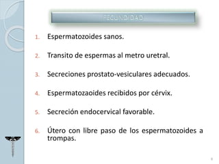 1. Espermatozoides sanos.
2. Transito de espermas al metro uretral.
3. Secreciones prostato-vesiculares adecuados.
4. Espermatozaoides recibidos por cérvix.
5. Secreción endocervical favorable.
6. Útero con libre paso de los espermatozoides a
trompas.
8
 