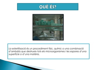 QUÈ ÉS?La esterilització és un procediment físic, químic o una combinació d’ambdós que destrueix tots els microorganismes i les espores d’una superfície o d’una matèria.