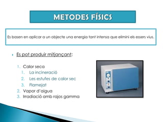 METODES FÍSICSEs basen en aplicar a un objecte una energia tant intensa que elimini els essers vius.Es pot produir mitjançant: Calor secaLa incineracióLes estufes de calor secFlamejat Vapor d’aiguaIrradiació amb rajos gamma