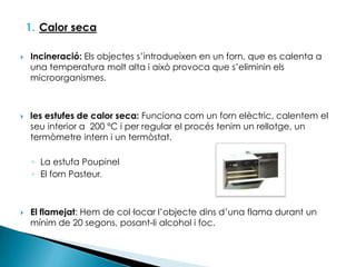 Calor secaIncineració: Els objectes s’introdueixen en un forn, que es calenta a una temperatura molt alta i això provoca que s’eliminin els microorganismes.les estufes de calor seca: Funciona com un forn elèctric, calentem el seu interior a  200 ºC i per regular el procés tenim un rellotge, un termòmetre intern i un termòstat. La estufa PoupinelEl forn Pasteur.El flamejat: Hem de col·locar l’objecte dins d’una flama durant un mínim de 20 segons, posant-li alcohol i foc.