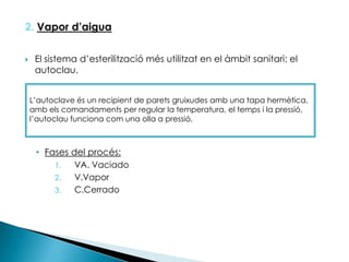 2. Vapor d’aiguaEl sistema d’esterilització més utilitzat en el àmbit sanitari: el autoclau.Fases del procés:VA. VaciadoV.VaporC.CerradoL’autoclave és un recipient de parets gruixudes amb una tapa hermètica, amb els comandaments per regular la temperatura, el temps i la pressió, l’autoclau funciona com una olla a pressió.