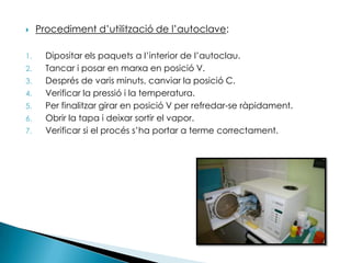 Procediment d’utilització de l’autoclave:Dipositar els paquets a l’interior de l’autoclau.Tancar i posar en marxa en posició V.Després de varis minuts, canviar la posició C.Verificar la pressió i la temperatura.Per finalitzar girar en posició V per refredar-se ràpidament.Obrir la tapa i deixar sortir el vapor.Verificar si el procés s’ha portar a terme correctament.