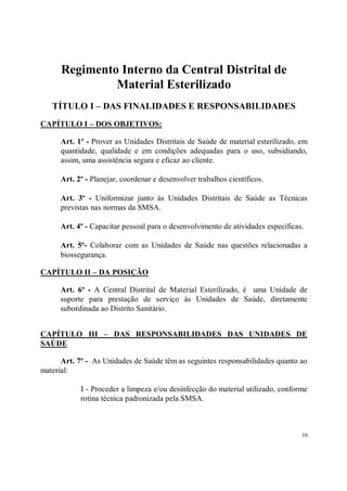Regimento Interno da Central Distrital de
               Material Esterilizado
   TÍTULO I – DAS FINALIDADES E RESPONSABILIDADES
CAPÍTULO I – DOS OBJETIVOS:

      Art. 1º - Prover as Unidades Distritais de Saúde de material esterilizado, em
      quantidade, qualidade e em condições adequadas para o uso, subsidiando,
      assim, uma assistência segura e eficaz ao cliente.

      Art. 2º - Planejar, coordenar e desenvolver trabalhos científicos.

      Art. 3º - Uniformizar junto às Unidades Distritais de Saúde as Técnicas
      previstas nas normas da SMSA.

      Art. 4º - Capacitar pessoal para o desenvolvimento de atividades específicas.

      Art. 5º- Colaborar com as Unidades de Saúde nas questões relacionadas a
      biossegurança.

CAPÍTULO II – DA POSIÇÃO

      Art. 6º - A Central Distrital de Material Esterilizado, é uma Unidade de
      suporte para prestação de serviço às Unidades de Saúde, diretamente
      subordinada ao Distrito Sanitário.


CAPÍTULO III – DAS RESPONSABILIDADES DAS UNIDADES DE
SAÚDE

      Art. 7º - As Unidades de Saúde têm as seguintes responsabilidades quanto ao
material:

            I - Proceder a limpeza e/ou desinfecção do material utilizado, conforme
            rotina técnica padronizada pela SMSA.



                                                                                  10
 