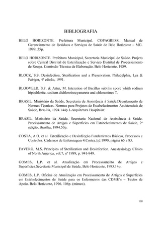 BIBLIOGRAFIA
BELO HORIZONTE. Prefeitura Municipal. COPAGRESS. Manual de
    Gerenciamento de Resíduos e Serviços de Saúde de Belo Horizonte – MG.
    1999, 55p.

BELO HORIZONTE. Prefeitura Municipal, Secretaria Municipal de Saúde. Projeto
    sobre Central Distrital de Esterilização e Serviço Distrital de Processamento
    de Roupa. Comissão Técnica de Elaboração. Belo Horizonte, 1989.

BLOCK, S.S. Desinfection, Sterilization and a Preservation. Philadelphia, Lea &
    Fabiger, 4ª edição, 1991.

BLOOVELD, S.F. & Artur, M. Interation of Bacillus subtilis spore whith sodium
    hipochlorite, sodium dichloroisocyanurete and chloramines T.

BRASIL. Ministério da Saúde, Secretaria de Assistência à Saúde.Departamento de
    Normas Técnicas. Normas para Projetos de Estabelecimentos Assistenciais de
    Saúde, Brasília, 1994.144p.1-Arquitetura Hospitalar.

BRASIL. Ministério da Saúde, Secretaria Nacional de Assistência à Saúde.
    Processamento de Artigos e Superfícies em Estabelecimentos de Saúde, 2ª
    edição, Brasília, 1994.50p.

COSTA, A.O. et al. Esterilização e Desinfecção.Fundamentos Básicos, Processos e
    Controles. Cadernos de Enfermagem 4.Cortez.Ed.1990, página 65 a 83.

FAVERO, M.S. Principles of Sterilization and Desinfection. Anestesiology Clinics
    of North America, vol.7, nº 1989, p. 941-949.

GOMES, L.P. et al. Atualização em Processamento de                     Artigos    e
Superfícies.Secretaria Municipal de Saúde, Belo Horizonte, 1993.14p.

GOMES, L.P. Oficina de Atualização em Processamento de Artigos e Superfícies
em Estabelecimentos de Saúde para os Enfermeiros das CDME’s – Textos de
Apoio. Belo Horizonte, 1996. 106p. (mimeo).



                                                                                 100
 