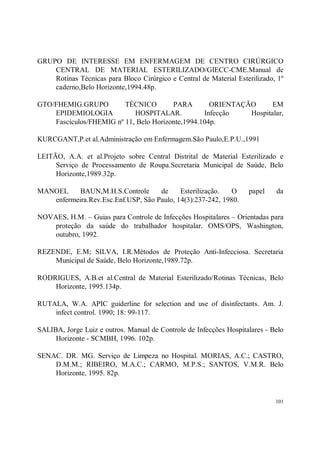 GRUPO DE INTERESSE EM ENFERMAGEM DE CENTRO CIRÚRGICO
    CENTRAL DE MATERIAL ESTERILIZADO/GIECC-CME.Manual de
    Rotinas Técnicas para Bloco Cirúrgico e Central de Material Esterilizado, 1º
    caderno,Belo Horizonte,1994.48p.

GTO/FHEMIG.GRUPO         TÉCNICO        PARA        ORIENTAÇÃO      EM
    EPIDEMIOLOGIA           HOSPITALAR.           Infecção   Hospitalar,
    Fascículos/FHEMIG nº 11, Belo Horizonte,1994.104p.

KURCGANT,P.et al.Administração em Enfermagem.São Paulo,E.P.U.,1991

LEITÃO, A.A. et al.Projeto sobre Central Distrital de Material Esterilizado e
     Serviço de Processamento de Roupa.Secretaria Municipal de Saúde, Belo
     Horizonte,1989.32p.

MANOEL     BAUN,M.H.S.Controle      de     Esterilização.  O        papel    da
   enfermeira.Rev.Esc.Enf.USP, São Paulo, 14(3):237-242, 1980.

NOVAES, H.M. – Guias para Controle de Infecções Hospitalares – Orientadas para
    proteção da saúde do trabalhador hospitalar. OMS/OPS, Washington,
    outubro, 1992.

REZENDE, E.M; SILVA, I.R.Métodos de Proteção Anti-Infecciosa. Secretaria
    Municipal de Saúde, Belo Horizonte,1989.72p.

RODRIGUES, A.B.et al.Central de Material Esterilizado/Rotinas Técnicas, Belo
    Horizonte, 1995.134p.

RUTALA, W.A. APIC guiderline for selection and use of disinfectants. Am. J.
    infect control. 1990; 18: 99-117.

SALIBA, Jorge Luiz e outros. Manual de Controle de Infecções Hospitalares - Belo
     Horizonte - SCMBH, 1996. 102p.

SENAC. DR. MG. Serviço de Limpeza no Hospital. MORIAS, A.C.; CASTRO,
    D.M.M.; RIBEIRO, M.A.C.; CARMO, M.P.S.; SANTOS, V.M.R. Belo
    Horizonte, 1995. 82p.


                                                                             101
 
