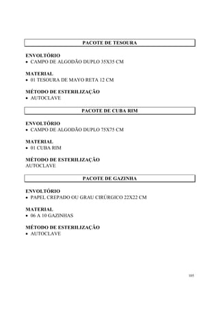 PACOTE DE TESOURA

ENVOLTÓRIO
• CAMPO DE ALGODÃO DUPLO 35X35 CM

MATERIAL
• 01 TESOURA DE MAYO RETA 12 CM

MÉTODO DE ESTERILIZAÇÃO
• AUTOCLAVE

                     PACOTE DE CUBA RIM

ENVOLTÓRIO
• CAMPO DE ALGODÃO DUPLO 75X75 CM

MATERIAL
• 01 CUBA RIM

MÉTODO DE ESTERILIZAÇÃO
AUTOCLAVE

                     PACOTE DE GAZINHA

ENVOLTÓRIO
• PAPEL CREPADO OU GRAU CIRÚRGICO 22X22 CM

MATERIAL
• 06 A 10 GAZINHAS

MÉTODO DE ESTERILIZAÇÃO
• AUTOCLAVE




                                             105
 