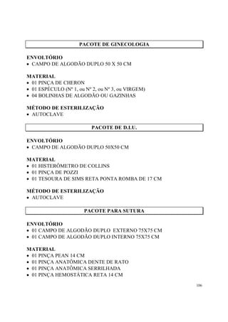 PACOTE DE GINECOLOGIA

ENVOLTÓRIO
• CAMPO DE ALGODÃO DUPLO 50 X 50 CM

MATERIAL
• 01 PINÇA DE CHERON
• 01 ESPÉCULO (Nº 1, ou Nº 2, ou Nº 3, ou VIRGEM)
• 04 BOLINHAS DE ALGODÃO OU GAZINHAS

MÉTODO DE ESTERILIZAÇÃO
• AUTOCLAVE

                          PACOTE DE D.I.U.

ENVOLTÓRIO
• CAMPO DE ALGODÃO DUPLO 50X50 CM

MATERIAL
• 01 HISTERÔMETRO DE COLLINS
• 01 PINÇA DE POZZI
• 01 TESOURA DE SIMS RETA PONTA ROMBA DE 17 CM

MÉTODO DE ESTERILIZAÇÃO
• AUTOCLAVE

                       PACOTE PARA SUTURA

ENVOLTÓRIO
• 01 CAMPO DE ALGODÃO DUPLO EXTERNO 75X75 CM
• 01 CAMPO DE ALGODÃO DUPLO INTERNO 75X75 CM

MATERIAL
• 01 PINÇA PEAN 14 CM
• 01 PINÇA ANATÔMICA DENTE DE RATO
• 01 PINÇA ANATÔMICA SERRILHADA
• 01 PINÇA HEMOSTÁTICA RETA 14 CM
                                                    106
 