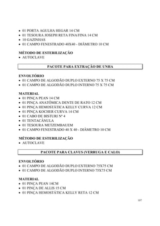 •   01 PORTA AGULHA HEGAR 14 CM
•   01 TESOURA JOSEPH RETA FINA/FINA 14 CM
•   10 GAZINHAS
•   01 CAMPO FENESTRADO 40X40 - DIÂMETRO 10 CM

MÉTODO DE ESTERILIZAÇÃO
• AUTOCLAVE

                PACOTE PARA EXTRAÇÃO DE UNHA

ENVOLTÓRIO
• 01 CAMPO DE ALGODÃO DUPLO EXTERNO 75 X 75 CM
• 01 CAMPO DE ALGODÃO DUPLO INTERNO 75 X 75 CM

MATERIAL
• 01 PINÇA PEAN 14 CM
• 01 PINÇA ANATÔMICA DENTE DE RATO 12 CM
• 01 PINÇA HEMOSTÁTICA KELLY CURVA 12 CM
• 01 PINÇA KOCHER CURVA 14 CM
• 01 CABO DE BISTURI Nº 4
• 01 TENTACÂNULA
• 01 TESOURA METZEMBAUEM
• 01 CAMPO FENESTRADO 40 X 40 - DIÂMETRO 10 CM

MÉTODO DE ESTERILIZAÇÃO
• AUTOCLAVE

            PACOTE PARA CLAVUS (VERRUGA E CALO)

ENVOLTÓRIO
• 01 CAMPO DE ALGODÃO DUPLO EXTERNO 75X75 CM
• 01 CAMPO DE ALGODÃO DUPLO INTERNO 75X75 CM

MATERIAL
• 01 PINÇA PEAN 14CM
• 01 PINÇA DE ALLIS 15 CM
• 01 PINÇA HEMOSTÁTICA KELLY RETA 12 CM

                                                  107
 