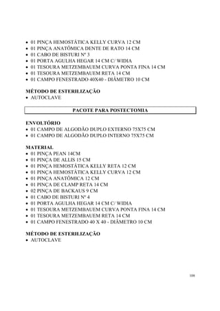 •   01 PINÇA HEMOSTÁTICA KELLY CURVA 12 CM
•   01 PINÇA ANATÔMICA DENTE DE RATO 14 CM
•   01 CABO DE BISTURI Nº 3
•   01 PORTA AGULHA HEGAR 14 CM C/ WIDIA
•   01 TESOURA METZEMBAUEM CURVA PONTA FINA 14 CM
•   01 TESOURA METZEMBAUEM RETA 14 CM
•   01 CAMPO FENESTRADO 40X40 - DIÂMETRO 10 CM

MÉTODO DE ESTERILIZAÇÃO
• AUTOCLAVE

                 PACOTE PARA POSTECTOMIA

ENVOLTÓRIO
• 01 CAMPO DE ALGODÃO DUPLO EXTERNO 75X75 CM
• 01 CAMPO DE ALGODÃO DUPLO INTERNO 75X75 CM

MATERIAL
• 01 PINÇA PEAN 14CM
• 01 PINÇA DE ALLIS 15 CM
• 01 PINÇA HEMOSTÁTICA KELLY RETA 12 CM
• 01 PINÇA HEMOSTÁTICA KELLY CURVA 12 CM
• 01 PINÇA ANATÔMICA 12 CM
• 01 PINÇA DE CLAMP RETA 14 CM
• 02 PINÇA DE BACKAUS 9 CM
• 01 CABO DE BISTURI Nº 4
• 01 PORTA AGULHA HEGAR 14 CM C/ WIDIA
• 01 TESOURA METZEMBAUEM CURVA PONTA FINA 14 CM
• 01 TESOURA METZEMBAUEM RETA 14 CM
• 01 CAMPO FENESTRADO 40 X 40 - DIÂMETRO 10 CM

MÉTODO DE ESTERILIZAÇÃO
• AUTOCLAVE




                                                    108
 