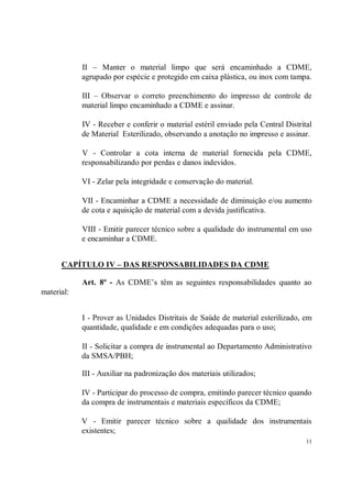 II – Manter o material limpo que será encaminhado a CDME,
            agrupado por espécie e protegido em caixa plástica, ou inox com tampa.

            III – Observar o correto preenchimento do impresso de controle de
            material limpo encaminhado a CDME e assinar.

            IV - Receber e conferir o material estéril enviado pela Central Distrital
            de Material Esterilizado, observando a anotação no impresso e assinar.

            V - Controlar a cota interna de material fornecida pela CDME,
            responsabilizando por perdas e danos indevidos.

            VI - Zelar pela integridade e conservação do material.

            VII - Encaminhar a CDME a necessidade de diminuição e/ou aumento
            de cota e aquisição de material com a devida justificativa.

            VIII - Emitir parecer técnico sobre a qualidade do instrumental em uso
            e encaminhar a CDME.


      CAPÍTULO IV – DAS RESPONSABILIDADES DA CDME

            Art. 8º - As CDME’s têm as seguintes responsabilidades quanto ao
material:


            I - Prover as Unidades Distritais de Saúde de material esterilizado, em
            quantidade, qualidade e em condições adequadas para o uso;

            II - Solicitar a compra de instrumental ao Departamento Administrativo
            da SMSA/PBH;

            III - Auxiliar na padronização dos materiais utilizados;

            IV - Participar do processo de compra, emitindo parecer técnico quando
            da compra de instrumentais e materiais específicos da CDME;

            V - Emitir parecer técnico sobre a qualidade dos instrumentais
            existentes;
                                                                                   11
 