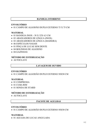 BANDEJA OTORRINO

ENVOLTÓRIO
• 01 CAMPO DE ALGODÃO DUPLO EXTERNO 75 X 75 CM

MATERIAL
• 01 BANDEJA INOX - 38 X 32X 4,5 CM
• 03 ABAIXADORES DE LÍNGUA (INOX)
• 03 ABAIXADORES DE LÍNGUA (MADEIRA)
• 06 ESPÉCULOS NASAIS
• 01 PINÇA DE LUCAE SEM DENTE
• 04 BOLINHAS DE ALGODÃO
• 04 GAZINHAS

MÉTODO DE ESTERILIZAÇÃO
• AUTOCLAVE

                      LAVAGEM DE OUVIDO

ENVOLTÓRIO
• 01 CAMPO DE ALGODÃO DUPLO EXTERNO 50X50 CM

MATERIAL
• 01 COMPRESSA
• 01 CUBA RIM
• 01 SONDA DE STARD

MÉTODO DE ESTERILIZAÇÃO
• AUTOCLAVE

                      PACOTE DE AGULHAS

ENVOLTÓRIO
• 01 CAMPO DE ALGODÃO DUPLO EXTERNO 50X50 CM

MATERIAL
• 01 AGULHA DE LUCAE ANGULADA
                                                 112
 