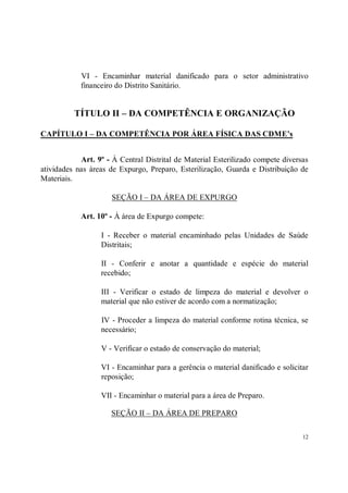 VI - Encaminhar material danificado para o setor administrativo
            financeiro do Distrito Sanitário.


          TÍTULO II – DA COMPETÊNCIA E ORGANIZAÇÃO

CAPÍTULO I – DA COMPETÊNCIA POR ÁREA FÍSICA DAS CDME’s


            Art. 9º - À Central Distrital de Material Esterilizado compete diversas
atividades nas áreas de Expurgo, Preparo, Esterilização, Guarda e Distribuição de
Materiais.

                      SEÇÃO I – DA ÁREA DE EXPURGO

            Art. 10º - À área de Expurgo compete:

                  I - Receber o material encaminhado pelas Unidades de Saúde
                  Distritais;

                  II - Conferir e anotar a quantidade e espécie do material
                  recebido;

                  III - Verificar o estado de limpeza do material e devolver o
                  material que não estiver de acordo com a normatização;

                  IV - Proceder a limpeza do material conforme rotina técnica, se
                  necessário;

                  V - Verificar o estado de conservação do material;

                  VI - Encaminhar para a gerência o material danificado e solicitar
                  reposição;

                  VII - Encaminhar o material para a área de Preparo.

                     SEÇÃO II – DA ÁREA DE PREPARO

                                                                                 12
 