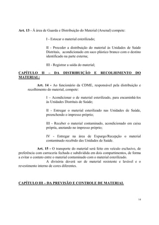 Art. 13 - Á área de Guarda e Distribuição do Material (Arsenal) compete:

                  I - Estocar o material esterilizado;

                  II - Proceder a distribuição do material às Unidades de Saúde
                  Distritais, acondicionado em saco plástico branco com o destino
                  identificado na parte externa;

                  III - Registrar a saída do material;

CAPÍTULO II         –   DA    DISTRIBUIÇÃO           E   RECOLHIMENTO          DO
MATERIAL:

            Art. 14 - Ao funcionário da CDME, responsável pela distribuição e
      recolhimento do material, compete:

                  I – Acondicionar o de material esterilizado, para encaminhá-los
                  às Unidades Distritais de Saúde;

                  II - Entregar o material esterilizado nas Unidades de Saúde,
                  preenchendo o impresso próprio;

                  III - Receber o material contaminado, acondicionado em caixa
                  própria, anotando no impresso próprio;

                  IV - Entregar na área de Expurgo/Recepção o material
                  contaminado recebido das Unidades de Saúde.

             Art. 15 - O transporte do material será feito em veículo exclusivo, de
preferência com carroceria fechada e subdividida em dois compartimentos, de forma
a evitar o contato entre o material contaminado com o material esterilizado.
                    A divisória deverá ser de material resistente e lavável e o
revestimento interno de cores diferentes.



CAPÍTULO III – DA PREVISÃO E CONTROLE DE MATERIAL



                                                                                 14
 