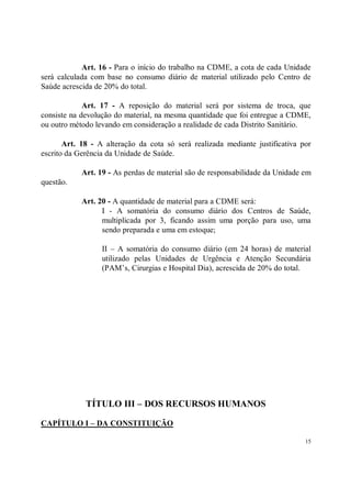 Art. 16 - Para o início do trabalho na CDME, a cota de cada Unidade
será calculada com base no consumo diário de material utilizado pelo Centro de
Saúde acrescida de 20% do total.

             Art. 17 - A reposição do material será por sistema de troca, que
consiste na devolução do material, na mesma quantidade que foi entregue a CDME,
ou outro método levando em consideração a realidade de cada Distrito Sanitário.

       Art. 18 - A alteração da cota só será realizada mediante justificativa por
escrito da Gerência da Unidade de Saúde.

            Art. 19 - As perdas de material são de responsabilidade da Unidade em
questão.

            Art. 20 - A quantidade de material para a CDME será:
                  I - A somatória do consumo diário dos Centros de Saúde,
                  multiplicada por 3, ficando assim uma porção para uso, uma
                  sendo preparada e uma em estoque;

                  II – A somatória do consumo diário (em 24 horas) de material
                  utilizado pelas Unidades de Urgência e Atenção Secundária
                  (PAM’s, Cirurgias e Hospital Dia), acrescida de 20% do total.




             TÍTULO III – DOS RECURSOS HUMANOS

CAPÍTULO I – DA CONSTITUIÇÃO

                                                                               15
 