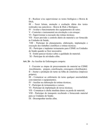 II - Realizar e/ou supervisionar os testes biológicos e Bowie &
     Dick;
     III - Fazer leitura, anotação e avaliação diária dos testes
     realizados nas autoclaves - Bowie & Dick e Biológico;
     IV - Avaliar o funcionamento dos equipamentos do setor;
     V - Controlar o instrumental em circulação e em estoque:
     VI - Supervisionar a execução das rotinas técnicas;
     VII - Fazer previsão e controle diário do material a ser fornecido
     às Unidades de Saúde;
      VIII - Participar do planejamento, elaboração, implantação e
     execução dos trabalhos científicos e rotinas técnicas;
      IX - Participar e implantar treinamento para CDME ou Unidades
     de Saúde quando se fizer necessário;
      X - Emitir parecer técnico sobre a qualidade do material;
      XI - Participar de atividades afins.

Art. 26 - Ao Auxiliar de Enfermagem compete:

      I - Executar as etapas de processamento do material na CDME
      (recebimento, preparo, esterilização, estocagem e distribuição);
     II - Anotar a produção do turno na folha de estatística (impresso
     próprio);
     III - Comunicar ao enfermeiro do turno qualquer anormalidade
     com materiais e equipamentos;
     IV - Auxiliar na elaboração de rotinas técnicas;
     V - Participar de treinamentos e cursos;
     VI - Participar da implantação de novas técnicas;
     VII - Comunicar à chefia imediata danos ou perda de material;
     VIII - Participar do transporte recebendo e fornecendo material
     para as Unidades de Saúde;
     IX - Desempenhar tarefas afins.




                                                                     18
 