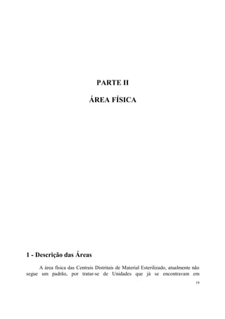 PARTE II

                              ÁREA FÍSICA




1 - Descrição das Áreas
     A área física das Centrais Distritais de Material Esterilizado, atualmente não
segue um padrão, por tratar-se de Unidades que já se encontravam em
                                                                                 19
 