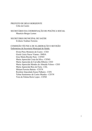 PREFEITO DE BELO HORIZONTE
    Célio de Castro

SECRETÁRIO DA COORDENAÇÃO DE POLÍTICA SOCIAL
    Maurício Borges Lemos

SECRETÁRIO MUNICIPAL DE SAÚDE
    Evilázio Teubner Ferreira

COMISSÃO TÉCNICA DE ELABORAÇÃO E REVISÃO
Enfermeiras da Secretaria Municipal de Saúde:
    Elvira Pires Monteiro de Castro - CEO
    Gisele Lúcia Nacur Vianna - SMSA
    Giza Marta Ricotta Nery - CENO
    Maria Aparecida Costa da Silva - CENO
    Maria Aparecida de Carvalho Ribeiro- CEO
    Maria Aparecida Mendes de Almeida Veloso - CEO
    Maria Aparecida Rios de Faria - CEL
    Míriam Ferreira Batista - CEVN
    Rosilene Imaculada Souza Palhares - CEN
    Telma Semirames de Castro Mendes - CEVN
    Vera de Fátima Roriz Lopes - CENE




                                                     2
 