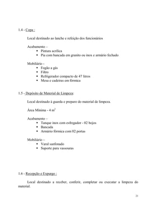 1.4 - Copa :

      Local destinado ao lanche e refeição dos funcionários

      Acabamento –
           S Pintura acrílica
           S Pia com bancada em granito ou inox e armário fechado
      Mobiliário -
           S Fogão a gás
           S Filtro
           S Refrigerador compacto de 47 litros
           S Mesa e cadeiras em fórmica

1.5 - Depósito de Material de Limpeza:

      Local destinado à guarda e preparo do material de limpeza.

      Área Mínima - 4 m2

      Acabamento –
           S Tanque inox com esfregador - 02 bojos
           S Bancada
           S Armário fórmica com 02 portas
      Mobiliário –
           S Varal sanfonado
           S Suporte para vassouras



1.6 - Recepção e Expurgo :

      Local destinado a receber, conferir, completar ou executar a limpeza do
material.

                                                                           21
 