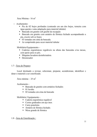 Área Mínima - 16 m2

  − Acabamento:
      S Pia de 02 bojos profundos (contendo em um dos bojos, torneira com
       água quente e uma adaptação para material tubular)
      S Bancada em granito sob guichê da recepção
      S Bancada em granito com armário de fórmica fechado acompanhando a
       pia, exceto sob os bojos
      S 03 tomadas em cima da bancada.
      S Ar comprimido para secar material tubular
      Mobiliário/Equipamento –
       S Cadeiras ergonômicas reguláveis na altura das bancadas e/ou mesas,
        com apoio para os pés.
       S Máquina lavadora desinfectadora
       S Deionizador

1.7 - Área de Preparo:

       Local destinado a revisar, selecionar, preparar, acondicionar, identificar e
datar o material a ser esterilizado.

      Área mínima - 25 m2

      Acabamento -
           S Bancada de granito com armários fechados
           S 01 lavabo
           S 02 tomadas em cima da bancada
      Mobiliário/ Equipamento -
           S Cadeira ergonômica regulável
           S Cestos gradeados em aço inox
           S Carro prateleira
           S Armário de fórmica fechado.
           S Mesa grande de fórmica

1.8 - Área de Esterilização :
                                                                                 22
 