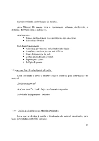 Espaço destinado à esterilização do material.

      Área Mínima: De acordo com o equipamento utilizado, obedecendo a
distância de 60 cm entre as autoclaves.

      Acabamento –
           S Espaço destinado para o posicionamento das autoclaves
           S Bancada de fórmica
      Mobiliário/Equipamento -
           S Autoclave gravitacional horizontal ou alto vácuo
           S Autoclave com duas portas- rede trifásica
           S Carro de transporte de rack
           S Cestos gradeados em aço inox
           S Suporte para cestos
           S Relógio de parede

1.9 - Área de Esterilização Química Líquida :

      Local destinado a ativar e utilizar soluções químicas para esterilização de
material.

      Área Mínima: 06 m2

      Acabamento - Pia com 01 bojo com bancada em granito

      Mobiliário/ Equipamento - Exaustor




1.10 – Guarda e Distribuição de Material (Arsenal) :

      Local que se destina à guarda e distribuição do material esterilizado, para
todas as Unidades do Distrito Sanitário.

                                                                               23
 