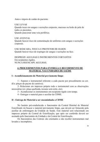 Antes e depois de cuidar do paciente.

   USE LUVAS
   Quando tocar em sangue e secreções corporais, mucosas ou lesão de pele de
   todos os pacientes.
   Quando puncionar uma veia periférica.

   USE AVENTAL
   Quando houver risco de contaminação do uniforme com sangue e secreções
   corporais.

   USE MÁSCARA, TOUCA E PROTETOR DE OLHOS
   Quando houver risco de respingos de sangue e secreções na face.

   DESPREZE AGULHAS E INSTRUMENTOS CORTANTES
   Em recipientes rígidos.
   NUNCA REENCAPE AGULHAS.

      4. PROCEDIMENTOS PARA ENTREGA E RECEBIMENTO DE
               MATERIAL NAS UNIDADES DE SAÚDE

I - Acondicionamento do Material previamente limpo

      1 - Separar o instrumental referente a cada pacote por procedimento ou cor.
(Ex: pinças do pacote de curativo);
      2- Relacionar em impresso próprio todo o instrumental com as observações
necessárias (ex: pinça quebrada, tesoura sem corte, etc);
      3 - Acondicionar os instrumentais em recipiente rígido com tampa.
      4 - Entregar o material para o auxiliar da CDME.

II - Entrega do Material a ser encaminhada a CDME

       No horário pré-estabelecido o funcionário da Central Distrital de Material
Esterilizado irá buscar o material previamente limpo, que deverá ser fornecido pela
auxiliar de enfermagem da Unidade de Saúde. Este material será relacionado em
impresso próprio da Central de Esterilização, que após ser conferido deverá ser
assinado pelo funcionário da Unidade e da Central de Esterilização.
       Os funcionários das Centrais são orientados a não receber instrumentais mal
lavados e incompletos.
                                                                                 30
 