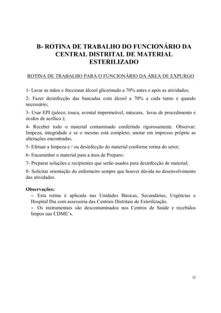 B- ROTINA DE TRABALHO DO FUNCIONÁRIO DA
          CENTRAL DISTRITAL DE MATERIAL
                   ESTERILIZADO

ROTINA DE TRABALHO PARA O FUNCIONÁRIO DA ÁREA DE EXPURGO

1- Lavar as mãos e friccionar álcool glicerinado a 70% antes e após as atividades;
2- Fazer desinfecção das bancadas com álcool a 70% a cada turno e quando
necessário;
3- Usar EPI (jaleco, touca, avental impermeável, máscara, luvas de procedimento e
óculos de acrílico );
4- Receber todo o material contaminado conferindo rigorosamente. Observar:
limpeza, integridade e se o mesmo está completo; anotar em impresso próprio as
alterações encontradas.
5- Efetuar a limpeza e / ou desinfecção do material conforme rotina do setor;
6- Encaminhar o material para a área de Preparo;
7- Preparar soluções e recipientes que serão usados para desinfecção de material;
8- Solicitar orientação do enfermeiro sempre que houver dúvida no desenvolvimento
das atividades.

Observações:
 − Esta rotina é aplicada nas Unidades Básicas, Secundárias, Urgências e
 Hospital Dia com assessoria das Centrais Distritais de Esterilização.
 − Os instrumentais são descontaminados nos Centros de Saúde e recebidos
 limpos nas CDME’s.




                                                                                     32
 