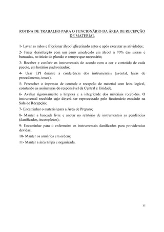 ROTINA DE TRABALHO PARA O FUNCIONÁRIO DA ÁREA DE RECEPÇÃO
                      DE MATERIAL

1- Lavar as mãos e friccionar álcool glicerinado antes e após executar as atividades;
2- Fazer desinfecção com um pano umedecido em álcool a 70% das mesas e
bancadas, no início do plantão e sempre que necessário;
3- Receber e conferir os instrumentais de acordo com a cor e conteúdo de cada
pacote, em horários padronizados;
4- Usar EPI durante a conferência dos instrumentais (avental, luvas de
procedimento, touca).
5- Preencher o impresso de controle e recepção de material com letra legível,
constando as assinaturas do responsável da Central e Unidade.
6- Avaliar rigorosamente a limpeza e a integridade dos materiais recebidos. O
instrumental recebido sujo deverá ser reprocessado pelo funcionário escalado na
Sala de Recepção;
7- Encaminhar o material para a Área de Preparo;
8- Manter a bancada livre e anotar no relatório de instrumentais as pendências
(danificados, incompletos);
9- Encaminhar para o enfermeiro os instrumentais danificados para providencias
devidas;
10- Manter os armários em ordem;
11- Manter a área limpa e organizada.




                                                                                    33
 