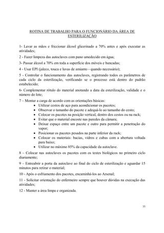 ROTINA DE TRABALHO PARA O FUNCIONÁRIO DA ÁREA DE
                       ESTERILIZAÇÃO

1- Lavar as mãos e friccionar álcool glicerinado a 70% antes e após executar as
atividades;
2 - Fazer limpeza das autoclaves com pano umedecido em água;
3- Passar álcool a 70% em toda a superfície dos móveis e bancadas;
4 - Usar EPI (jaleco, touca e luvas de amianto - quando necessário);
5 - Controlar o funcionamento das autoclaves, registrando todos os parâmetros de
cada ciclo da esterilização, verificando se o processo está dentro do padrão
estabelecido;
6- Complementar rótulo do material anotando a data da esterilização, validade e o
número do lote;
7 – Montar a carga de acordo com as orientações básicas:
        • Utilizar cestos de aço para acondicionar os pacotes;
        • Observar o tamanho do pacote e adequá-lo ao tamanho do cesto;
        • Colocar os pacotes na posição vertical, dentro dos cestos ou na rack;
        • Evitar que o material encoste nas paredes da câmara;
        • Deixar espaço entre um pacote e outro para permitir a penetração do
            vapor;
        • Posicionar os pacotes pesados na parte inferior da rack;
        • Colocar os materiais: bacias, vidros e cubas com a abertura voltada
            para baixo;
        • Utilizar no máximo 85% da capacidade da autoclave.
8 – Colocar nas autoclaves os pacotes com os testes biológicos no primeiro ciclo
diariamente;
9 – Entreabrir a porta da autoclave ao final do ciclo de esterilização e aguardar 15
minutos para retirar o material;
10 - Após o esfriamento dos pacotes, encaminhá-los ao Arsenal;
11 - Solicitar orientação do enfermeiro sempre que houver dúvidas na execução das
atividades;
12 - Manter a área limpa e organizada.



                                                                                  35
 