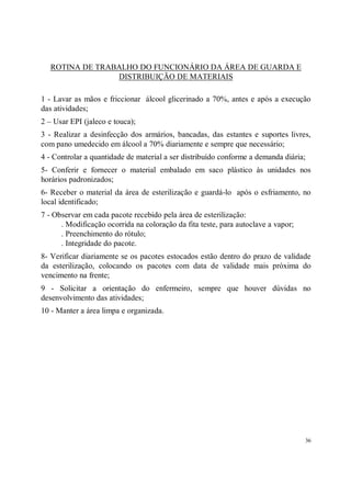 ROTINA DE TRABALHO DO FUNCIONÁRIO DA ÁREA DE GUARDA E
                 DISTRIBUIÇÃO DE MATERIAIS

1 - Lavar as mãos e friccionar álcool glicerinado a 70%, antes e após a execução
das atividades;
2 – Usar EPI (jaleco e touca);
3 - Realizar a desinfecção dos armários, bancadas, das estantes e suportes livres,
com pano umedecido em álcool a 70% diariamente e sempre que necessário;
4 - Controlar a quantidade de material a ser distribuído conforme a demanda diária;
5- Conferir e fornecer o material embalado em saco plástico às unidades nos
horários padronizados;
6- Receber o material da área de esterilização e guardá-lo após o esfriamento, no
local identificado;
7 - Observar em cada pacote recebido pela área de esterilização:
      . Modificação ocorrida na coloração da fita teste, para autoclave a vapor;
      . Preenchimento do rótulo;
      . Integridade do pacote.
8- Verificar diariamente se os pacotes estocados estão dentro do prazo de validade
da esterilização, colocando os pacotes com data de validade mais próxima do
vencimento na frente;
9 - Solicitar a orientação do enfermeiro, sempre que houver dúvidas no
desenvolvimento das atividades;
10 - Manter a área limpa e organizada.




                                                                                   36
 