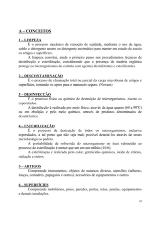 A – CONCEITOS

1 – LIMPEZA
       É o processo mecânico de remoção de sujidade, mediante o uso da água,
sabão e detergente neutro ou detergente enzimático para manter em estado de asseio
os artigos e superfícies.
       A limpeza constitui, ainda o primeiro passo nos procedimentos técnicos de
desinfecção e esterilização, considerando que a presença de matéria orgânica
protege os microrganismos do contato com agentes desinfetantes e esterilizantes.

2 – DESCONTAMINAÇÃO
      É o processo de eliminação total ou parcial da carga microbiana de artigos e
superfícies, tornando-os aptos para o manuseio seguro. (Novaes)

3 – DESINFECÇÃO
      É o processo físico ou químico de destruição de microrganismos, exceto os
esporulados.
      A desinfecção é realizada por meio físico, através da água quente (60 a 90oC)
ou em ebulição e pelo meio químico, através de produtos denominados de
desinfetantes.

4 – ESTERILIZAÇÃO
      É o processo de destruição de todos os microrganismos, inclusive
esporulados, a tal ponto que não seja mais possível detectá-los através de testes
microbiológicos padrão.
      A probabilidade de sobrevida do microrganismo no item submetido ao
processo de esterilização é menor que um em um milhão (10/6).
      A esterilização é realizada pelo calor, germicidas químicos, óxido de etileno,
radiação e outros.

5 – ARTIGOS
      Compreende instrumentos, objetos de natureza diversa, utensílios (talheres,
louças, comadres, papagaios e outros), acessórios de equipamentos e outros.

6 – SUPERFÍCIES
      Compreende mobiliários, pisos, paredes, portas, tetos, janelas, equipamentos
e demais instalações.

                                                                                  38
 