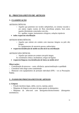 B – PROCESSAMENTO DE ARTIGOS

1- CLASSIFICAÇÃO

ARTIGOS CRÍTICOS:
      − Aqueles que penetram nos tecidos subepiteliais, no sistema vascular e
          em outros órgãos isentos de flora microbiana própria, bem como
          aqueles diretamente conectados com eles.
          Ex.: agulhas; roupas; instrumentos cirúrgicos; soluções injetáveis
 • todos requerem esterilização

ARTIGOS SEMI-CRÍTICOS:
      − Aqueles que entram em contato com mucosas íntegras ou pele não
         íntegra.
         Ex: equipamentos de anestesia gasosa; endoscópios
 • requerem desinfecção de médio ou alto nível ou esterilização

ARTIGOS NÃO CRÍTICOS:
      − Aqueles que entram em contato com pele íntegra.
      Ex: termômetro clínico; incubadoras; artigos de higiene
 • requerem limpeza e/ou desinfecção de baixo ou médio nível

Observações:
S  Centralização do processo – custo, eficiência, operacionalização e qualidade
S  Considerar todo artigo como contaminado
S  Manusear com equipamentos de proteção individual (EPI) – ver as Precauções
Padrão.


2 – PASSOS DO PROCESSAMENTO DE ARTIGOS

a. Limpeza
   − Fricção mecânica (água, sabão, escova, esponja, pano);
   − Máquinas de limpeza com jatos de água quente ou detergentes;
   − Máquinas de ultra-som com detergentes/desincrostantes          (detergentes
enzimáticos).



                                                                              39
 