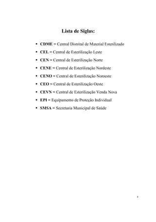 Lista de Siglas:

S   CDME = Central Distrital de Material Esterilizado
S   CEL = Central de Esterilização Leste
S   CEN = Central de Esterilização Norte
S   CENE = Central de Esterilização Nordeste
S   CENO = Central de Esterilização Noroeste
S   CEO = Central de Esterilização Oeste
S   CEVN = Central de Esterilização Venda Nova
S   EPI = Equipamento de Proteção Individual
S   SMSA = Secretaria Municipal de Saúde




                                                        4
 