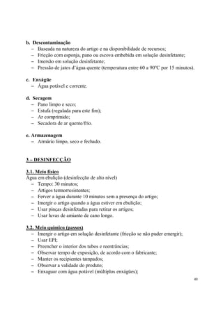b. Descontaminação
  − Baseada na natureza do artigo e na disponibilidade de recursos;
  − Fricção com esponja, pano ou escova embebida em solução desinfetante;
  − Imersão em solução desinfetante;
  − Pressão de jatos d’água quente (temperatura entre 60 a 90oC por 15 minutos).

c. Enxágüe
   − Água potável e corrente.

d. Secagem
  − Pano limpo e seco;
  − Estufa (regulada para este fim);
  − Ar comprimido;
  − Secadora de ar quente/frio.

e. Armazenagem
   − Armário limpo, seco e fechado.


3 – DESINFECÇÃO

3.1. Meio físico
Água em ebulição (desinfecção de alto nível)
  − Tempo: 30 minutos;
  − Artigos termorresistentes;
  − Ferver a água durante 10 minutos sem a presença do artigo;
  − Imergir o artigo quando a água estiver em ebulição;
  − Usar pinças desinfetadas para retirar os artigos;
  − Usar luvas de amianto de cano longo.

3.2. Meio químico (passos)
  − Imergir o artigo em solução desinfetante (fricção se não puder emergir);
  − Usar EPI;
  − Preencher o interior dos tubos e reentrâncias;
  − Observar tempo de exposição, de acordo com o fabricante;
  − Manter os recipientes tampados;
  − Observar a validade do produto;
  − Enxaguar com água potável (múltiplos enxágües);
                                                                               40
 