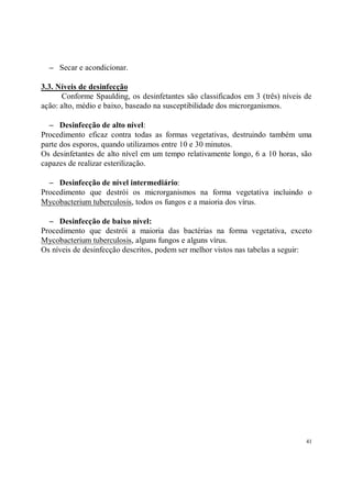 − Secar e acondicionar.

3.3. Níveis de desinfecção
      Conforme Spaulding, os desinfetantes são classificados em 3 (três) níveis de
ação: alto, médio e baixo, baseado na susceptibilidade dos microrganismos.

  − Desinfecção de alto nível:
Procedimento eficaz contra todas as formas vegetativas, destruindo também uma
parte dos esporos, quando utilizamos entre 10 e 30 minutos.
Os desinfetantes de alto nível em um tempo relativamente longo, 6 a 10 horas, são
capazes de realizar esterilização.

  − Desinfecção de nível intermediário:
Procedimento que destrói os microrganismos na forma vegetativa incluindo o
Mycobacterium tuberculosis, todos os fungos e a maioria dos vírus.

  − Desinfecção de baixo nível:
Procedimento que destrói a maioria das bactérias na forma vegetativa, exceto
Mycobacterium tuberculosis, alguns fungos e alguns vírus.
Os níveis de desinfecção descritos, podem ser melhor vistos nas tabelas a seguir:




                                                                                41
 