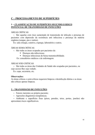 C – PROCESSAMENTO DE SUPERFÍCIES

1 – CLASSIFICAÇÃO DE SUPERFÍCIES SEGUNDO O RISCO
POTENCIAL DE TRANSMISSÃO DE INFECÇÕES

ÁREAS CRÍTICAS
  − São aquelas com risco aumentado de transmissão de infecção e presença de
pacientes com depressão da resistência anti infecciosa e presença de matéria
orgânica (sangue, pus e outras).
  Ex: sala cirurgia, curativo, expurgo, laboratório e outros.

ÁREAS SEMI-CRÍTICAS
 − São todas as áreas ocupadas por pacientes de:
        S Doenças não-infecciosas;
        S Doenças infecciosas de baixa transmissibilidade.
    Ex: consultórios médicos e de enfermagem.

ÁREAS NÃO CRÍTICAS
  − São todas as áreas das Unidades de Saúde não ocupadas por pacientes, ou
cujo acesso lhes seja vedado.
  Ex: copa, secretaria, etc.

Observações:
As áreas críticas e semi-críticas requerem limpeza e desinfecção diárias e as áreas
não críticas apenas limpeza.


2 – TRANSMISSÃO DE INFECÇÕES
  − Fatores inerentes ao próprio paciente;
  − Agressões diagnóstico-terapêuticas;
  − Ambiente e superfícies fixas (pisos, paredes, tetos, portas, janelas) não
apresentam riscos significativos.




                                                                                      44
 
